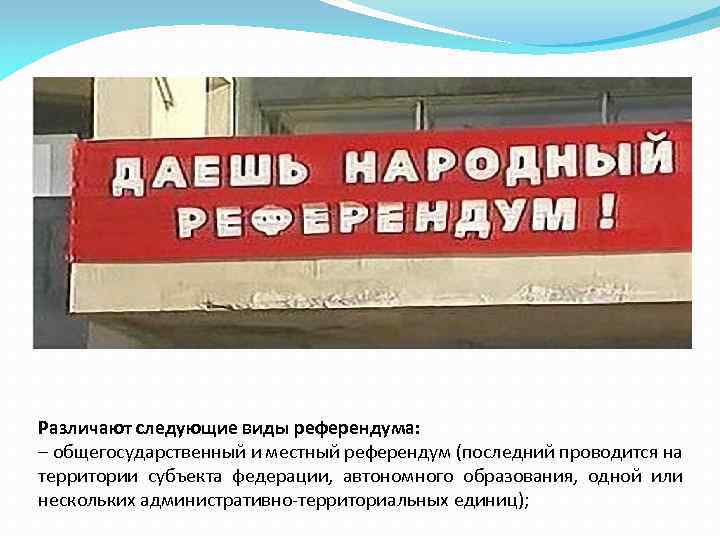 Различают следующие виды референдума: – общегосударственный и местный референдум (последний проводится на территории субъекта
