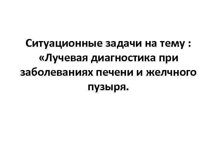 Ситуационные задачи на тему : «Лучевая диагностика при заболеваниях печени и желчного пузыря. 