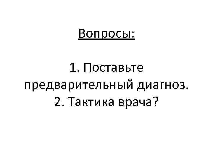 Вопросы: 1. Поставьте предварительный диагноз. 2. Тактика врача? 