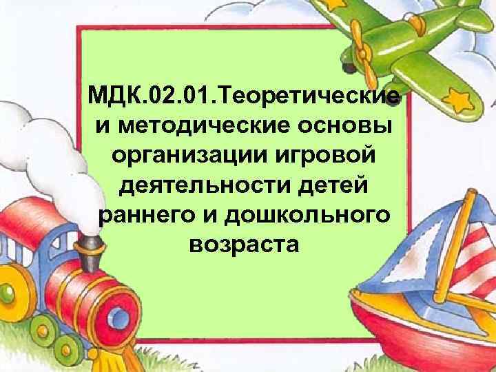 МДК. 02. 01. Теоретические и методические основы организации игровой деятельности детей раннего и дошкольного