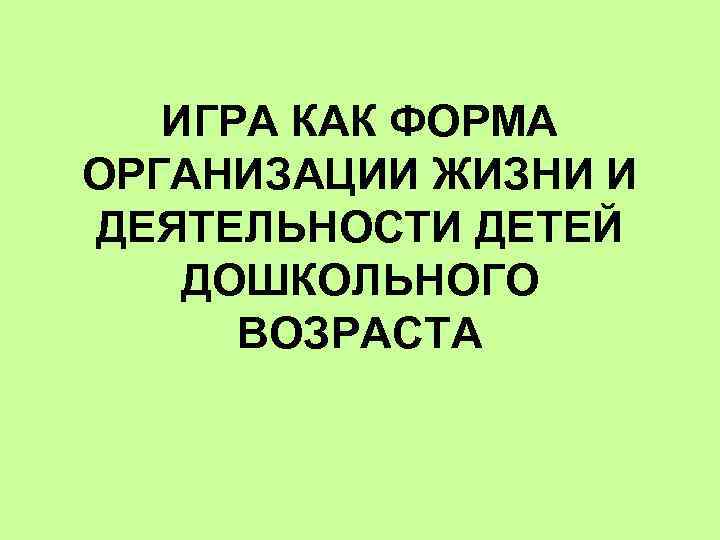 ИГРА КАК ФОРМА ОРГАНИЗАЦИИ ЖИЗНИ И ДЕЯТЕЛЬНОСТИ ДЕТЕЙ ДОШКОЛЬНОГО ВОЗРАСТА 