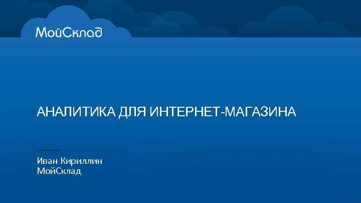 АНАЛИТИКА ДЛЯ ИНТЕРНЕТ-МАГАЗИНА Иван Кириллин Мой. Склад 