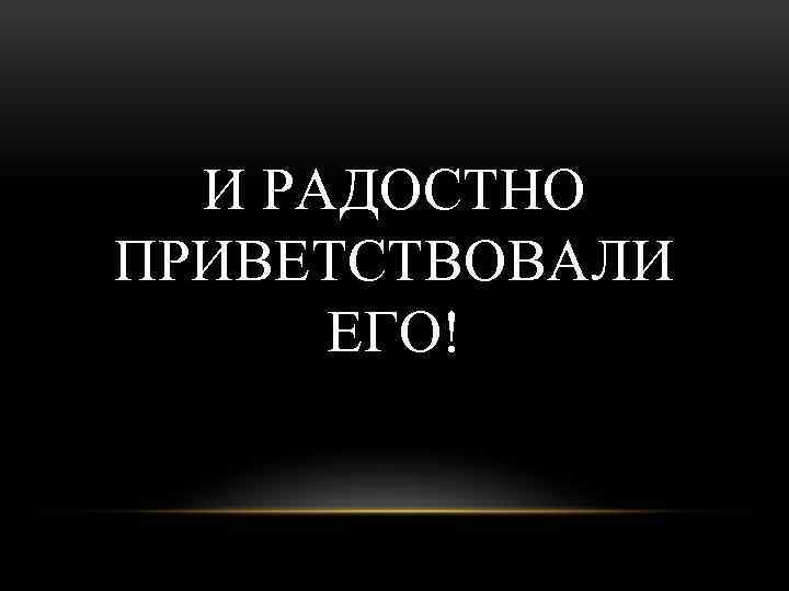 И РАДОСТНО ПРИВЕТСТВОВАЛИ ЕГО! 