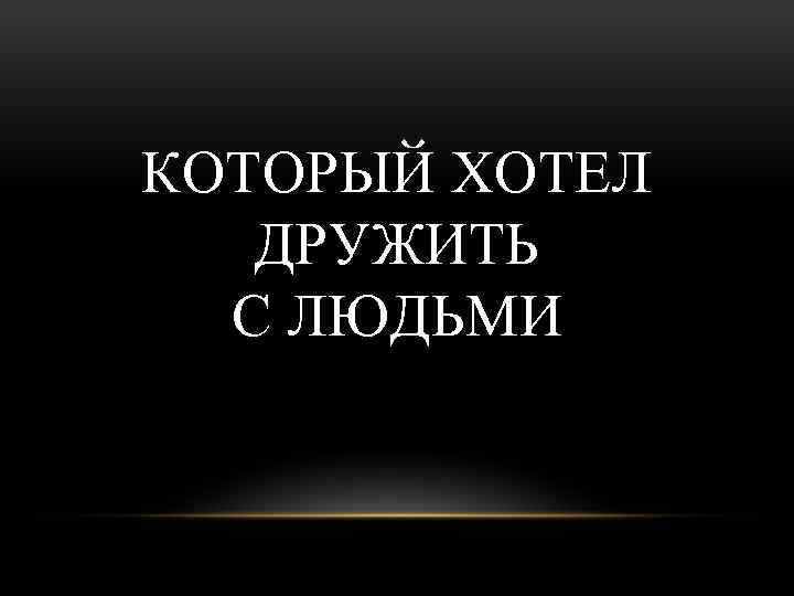 КОТОРЫЙ ХОТЕЛ ДРУЖИТЬ С ЛЮДЬМИ 