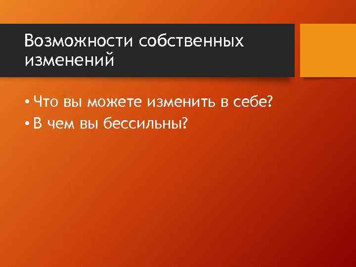 Возможности собственных изменений • Что вы можете изменить в себе? • В чем вы