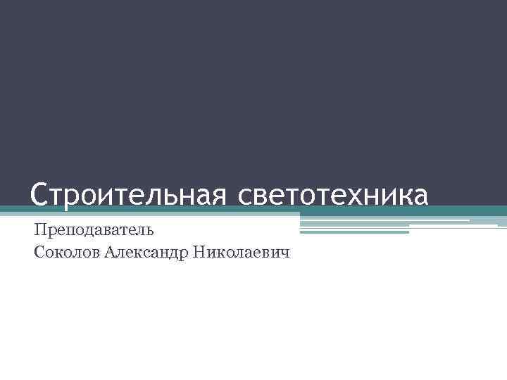 Строительная светотехника Преподаватель Соколов Александр Николаевич 