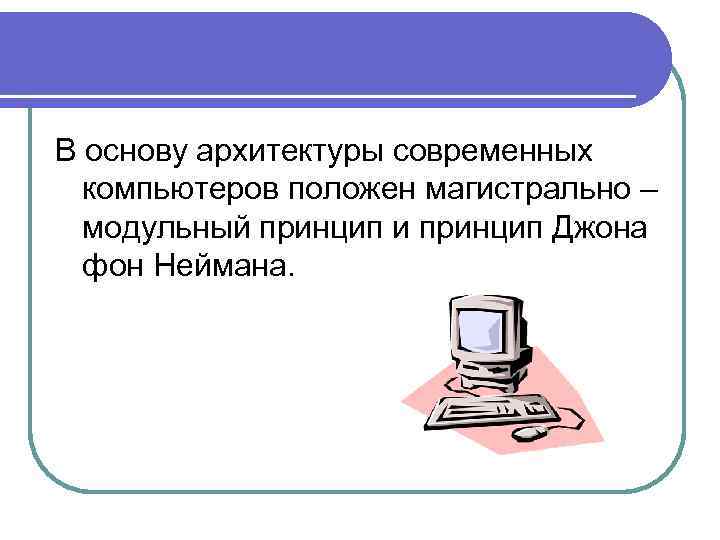 В основу архитектуры современных компьютеров положен магистрально – модульный принцип и принцип Джона фон