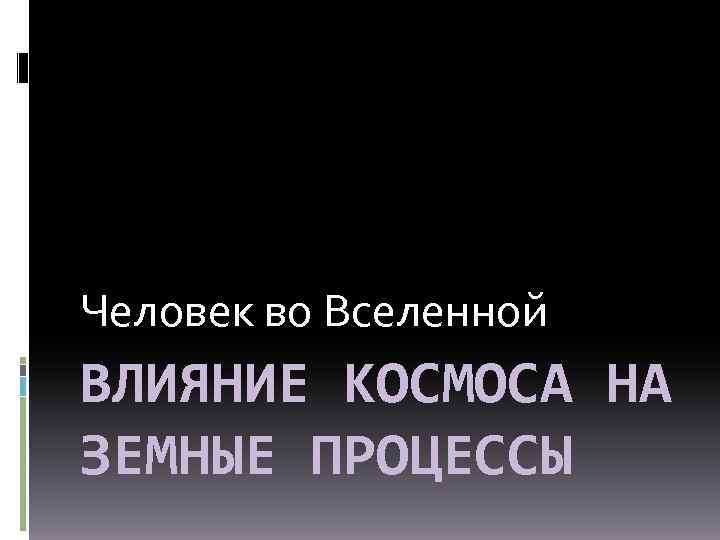 Человек во Вселенной ВЛИЯНИЕ КОСМОСА НА ЗЕМНЫЕ ПРОЦЕССЫ 