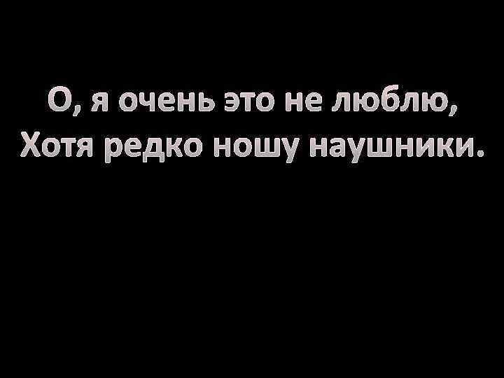 О, я очень это не люблю, Хотя редко ношу наушники. 