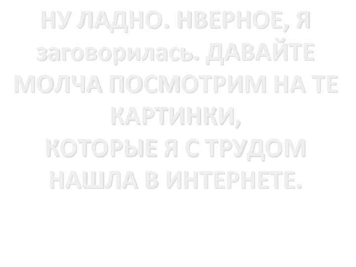 НУ ЛАДНО. НВЕРНОЕ, Я заговорилась. ДАВАЙТЕ МОЛЧА ПОСМОТРИМ НА ТЕ КАРТИНКИ, КОТОРЫЕ Я С