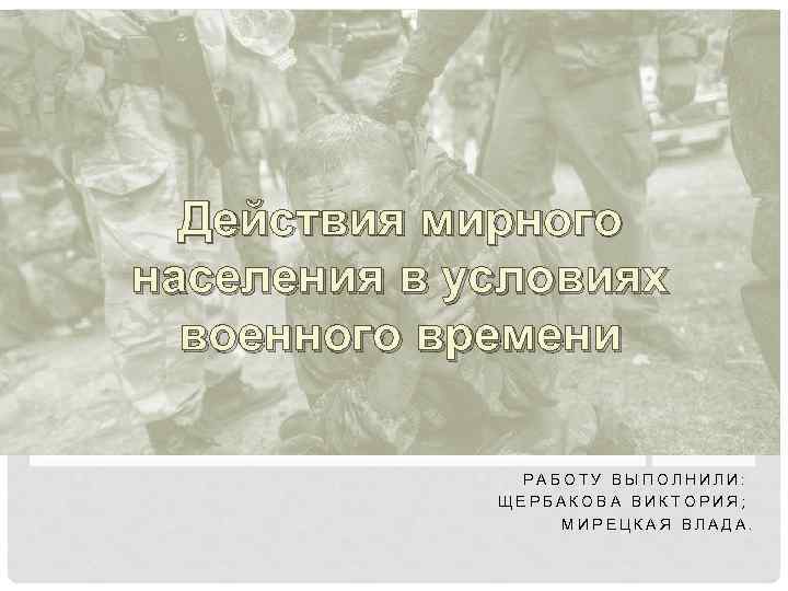 Действия мирного населения в условиях военного времени РАБОТУ ВЫПОЛНИЛИ: ЩЕРБАКОВА ВИКТОРИЯ; МИРЕЦКАЯ ВЛАДА. 