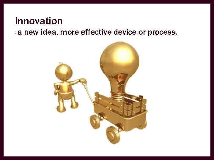 Innovation -a new idea, more effective device or process. 