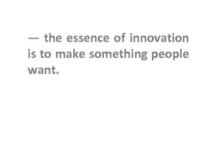 — the essence of innovation is to make something people want. 