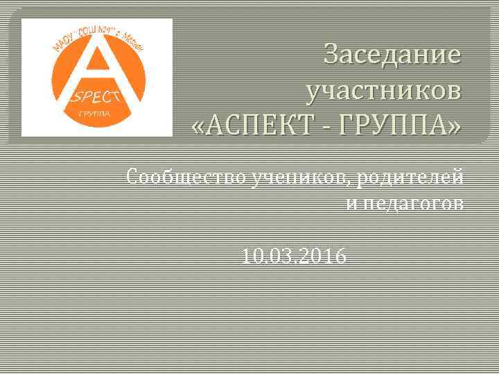 Заседание участников «АСПЕКТ - ГРУППА» Сообщество учеников, родителей и педагогов 10. 03. 2016 