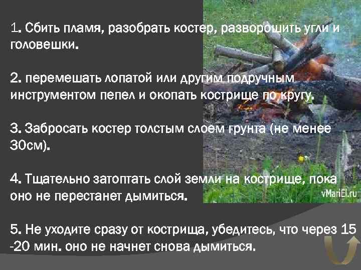 1. Сбить пламя, разобрать костер, разворошить угли и головешки. 2. перемешать лопатой или другим