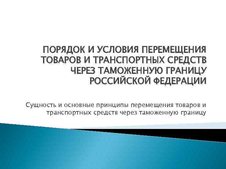 ПОРЯДОК И УСЛОВИЯ ПЕРЕМЕЩЕНИЯ ТОВАРОВ И ТРАНСПОРТНЫХ СРЕДСТВ ЧЕРЕЗ ТАМОЖЕННУЮ ГРАНИЦУ РОССИЙСКОЙ ФЕДЕРАЦИИ Сущность