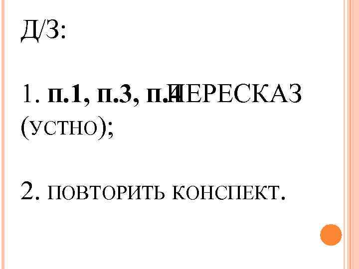 Д/З: 1. П. 1, П. 3, П. 4 ПЕРЕСКАЗ (УСТНО); 2. ПОВТОРИТЬ КОНСПЕКТ. 