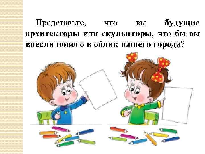 Представьте, что вы будущие архитекторы или скульпторы, что бы вы внесли нового в облик