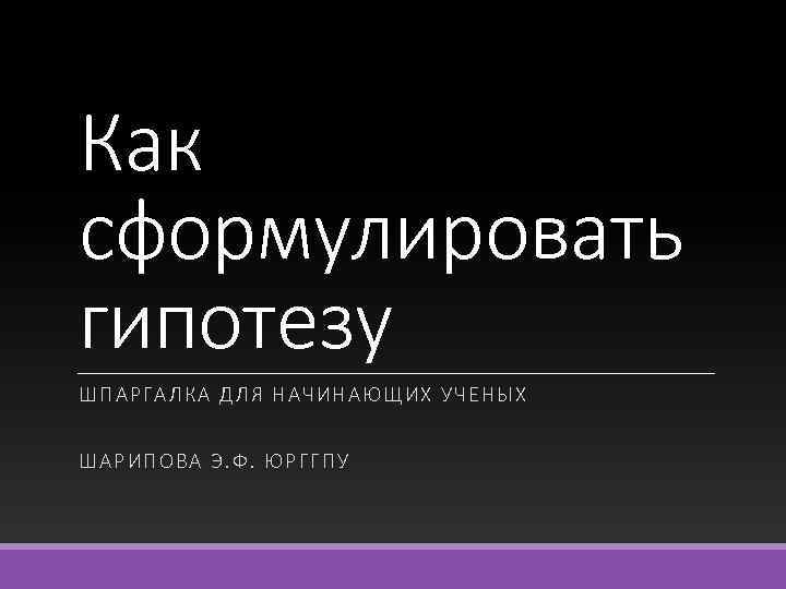Как сформулировать гипотезу ШПАРГАЛКА ДЛЯ НАЧИНАЮЩИХ У ЧЕНЫ Х ШАРИПОВА Э. Ф. ЮРГ ГП