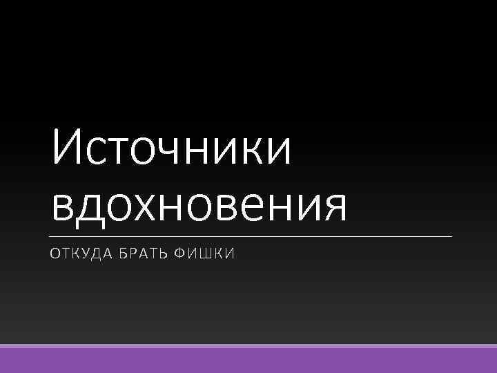 Источники вдохновения ОТКУДА БРАТЬ ФИШКИ 