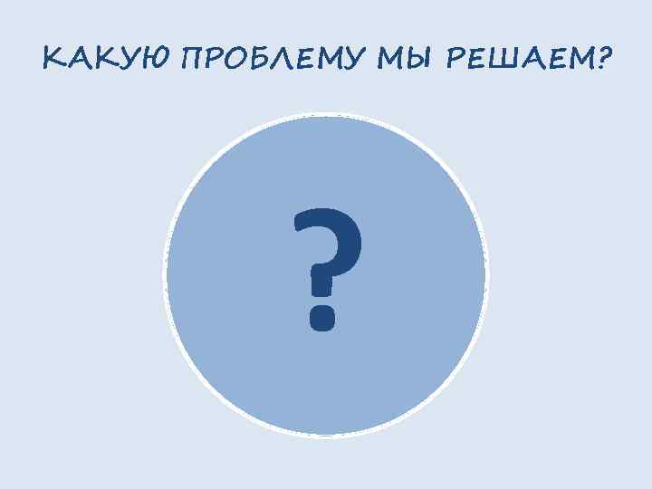 КАКУЮ ПРОБЛЕМУ МЫ РЕШАЕМ? ? 
