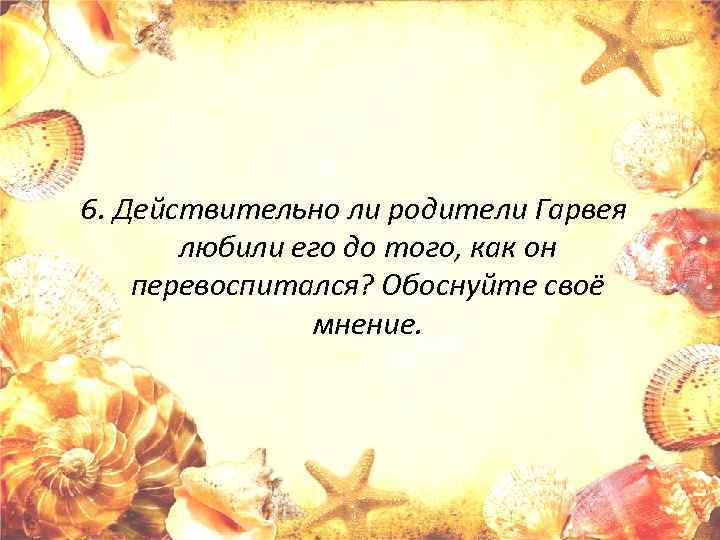 6. Действительно ли родители Гарвея любили его до того, как он перевоспитался? Обоснуйте своё