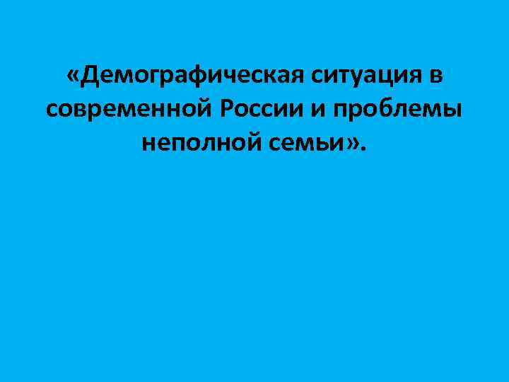  «Демографическая ситуация в современной России и проблемы неполной семьи» . 