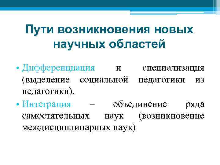 Пути возникновения новых научных областей • Дифференциация и специализация (выделение социальной педагогики из педагогики).