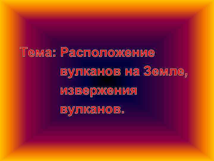 Тема: Расположение вулканов на Земле, извержения вулканов. 