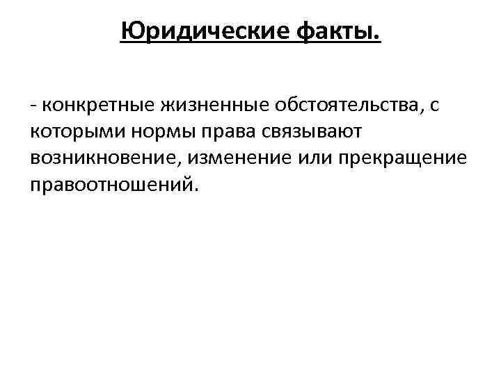 Юридические факты. - конкретные жизненные обстоятельства, с которыми нормы права связывают возникновение, изменение или