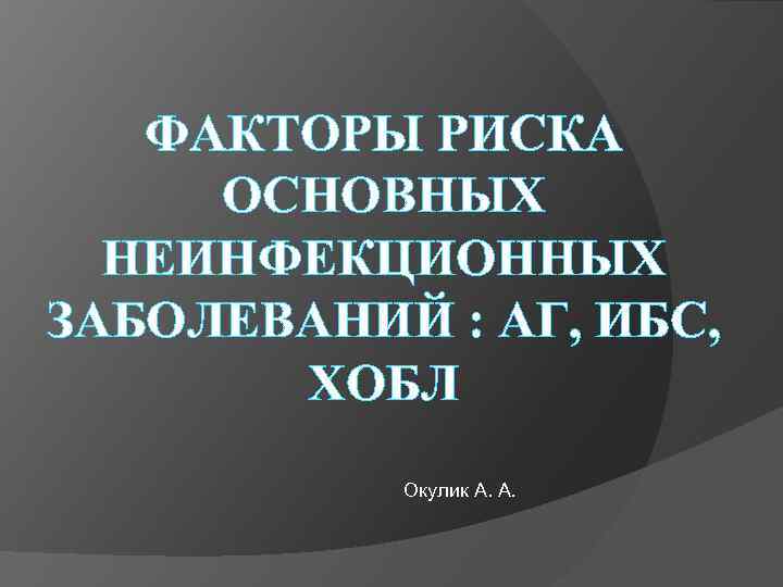 ФАКТОРЫ РИСКА ОСНОВНЫХ НЕИНФЕКЦИОННЫХ ЗАБОЛЕВАНИЙ : АГ, ИБС, ХОБЛ Окулик А. А. 