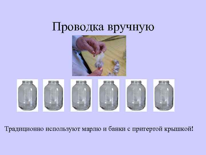 Проводка вручную Традиционно используют марлю и банки с притертой крышкой! 
