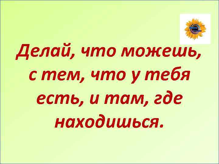 Делай, что можешь, с тем, что у тебя есть, и там, где находишься. 