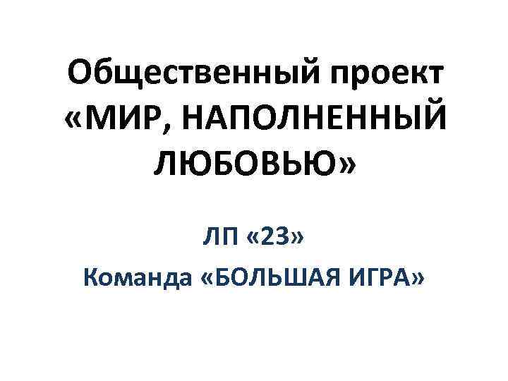 Общественный проект «МИР, НАПОЛНЕННЫЙ ЛЮБОВЬЮ» ЛП « 23» Команда «БОЛЬШАЯ ИГРА» 