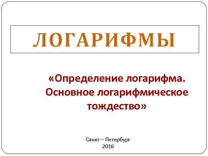 ЛОГАРИФМЫ «Определение логарифма. Основное логарифмическое тождество» Санкт – Петербург 2016 