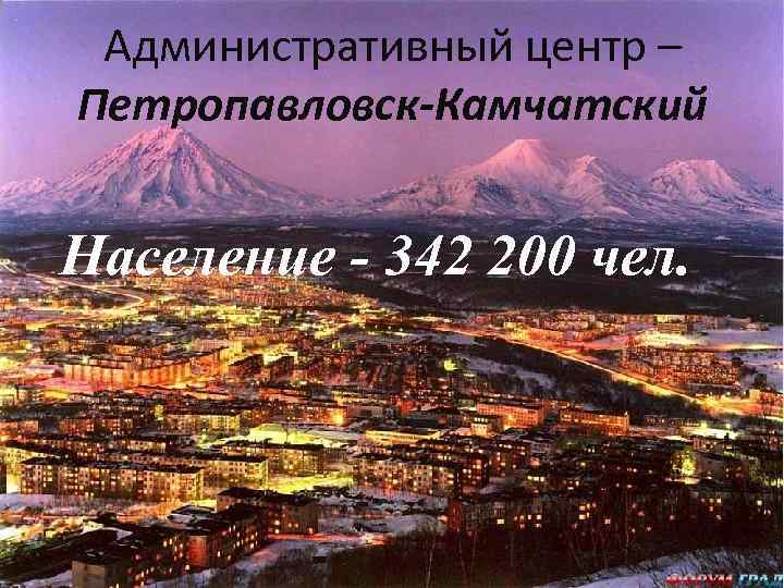 Административный центр – Петропавловск-Камчатский Население - 342 200 чел. 