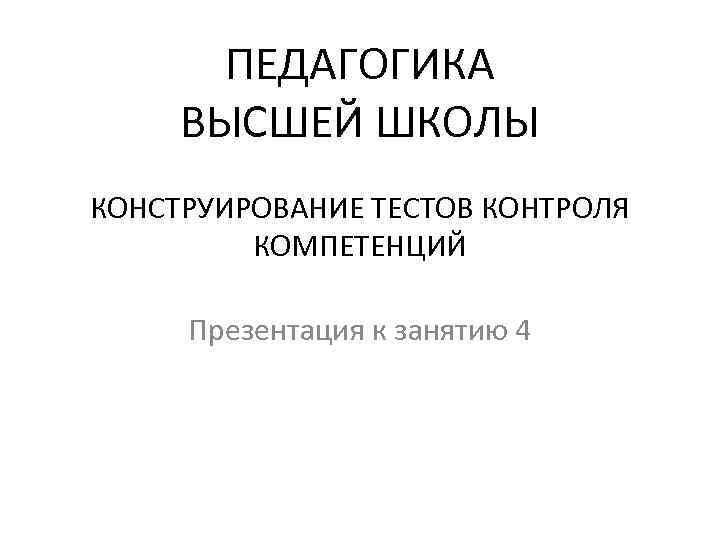 ПЕДАГОГИКА ВЫСШЕЙ ШКОЛЫ КОНСТРУИРОВАНИЕ ТЕСТОВ КОНТРОЛЯ КОМПЕТЕНЦИЙ Презентация к занятию 4 