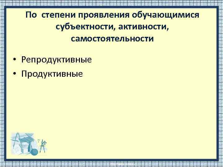 По степени проявления обучающимися субъектности, активности, самостоятельности • Репродуктивные • Продуктивные 