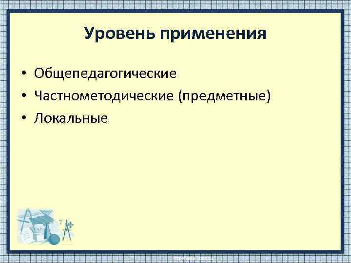 Уровень применения • Общепедагогические • Частнометодические (предметные) • Локальные 