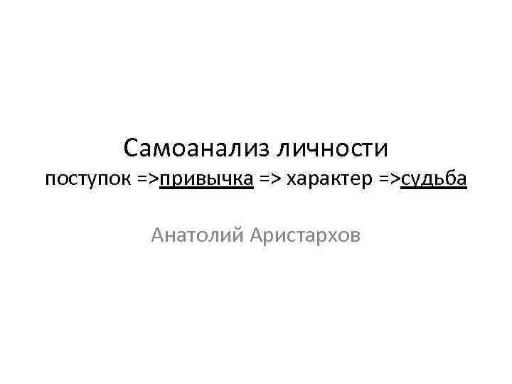 Самоанализ личности поступок =>привычка => характер =>судьба Анатолий Аристархов 