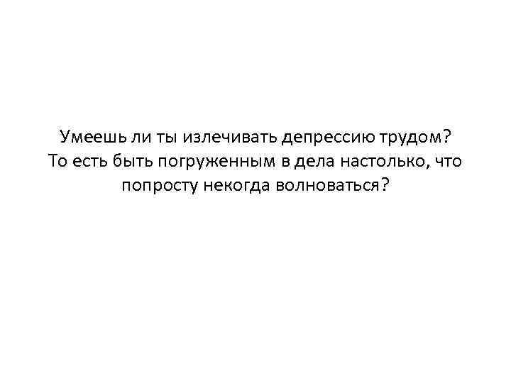 Умеешь ли ты излечивать депрессию трудом? То есть быть погруженным в дела настолько, что