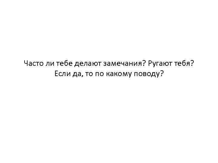 Часто ли тебе делают замечания? Ругают тебя? Если да, то по какому поводу? 