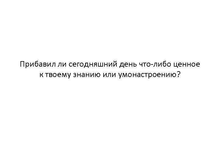 Прибавил ли сегодняшний день что-либо ценное к твоему знанию или умонастроению? 