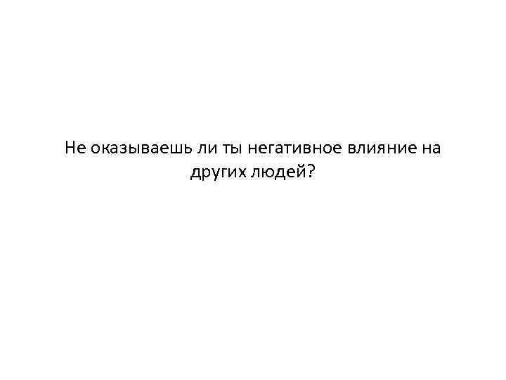 Не оказываешь ли ты негативное влияние на других людей? 