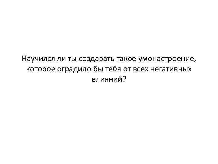 Научился ли ты создавать такое умонастроение, которое оградило бы тебя от всех негативных влияний?