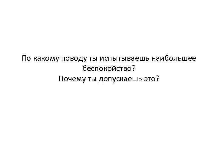 По какому поводу ты испытываешь наибольшее беспокойство? Почему ты допускаешь это? 