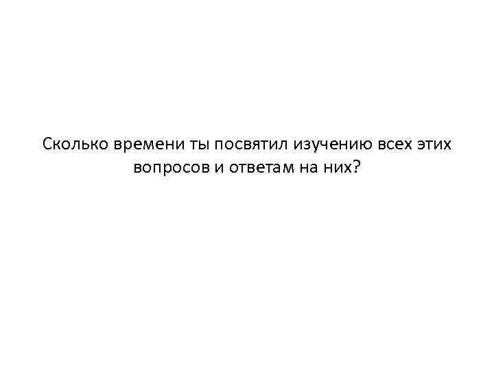 Сколько времени ты посвятил изучению всех этих вопросов и ответам на них? 