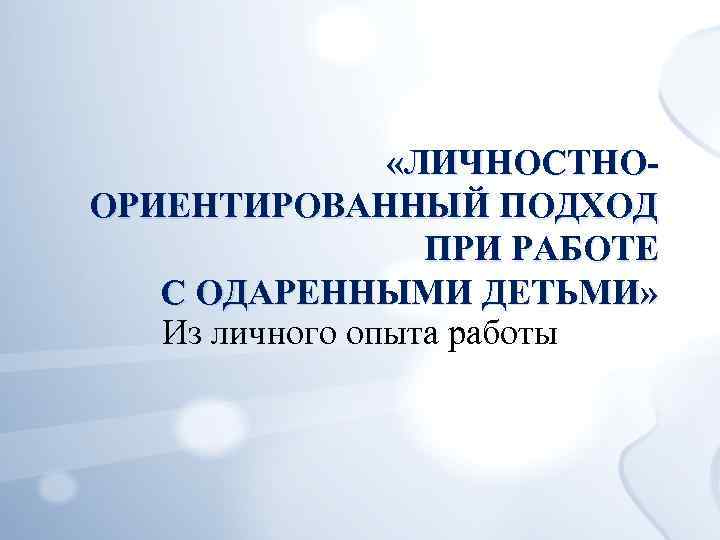  «ЛИЧНОСТНООРИЕНТИРОВАННЫЙ ПОДХОД ПРИ РАБОТЕ С ОДАРЕННЫМИ ДЕТЬМИ» Из личного опыта работы 