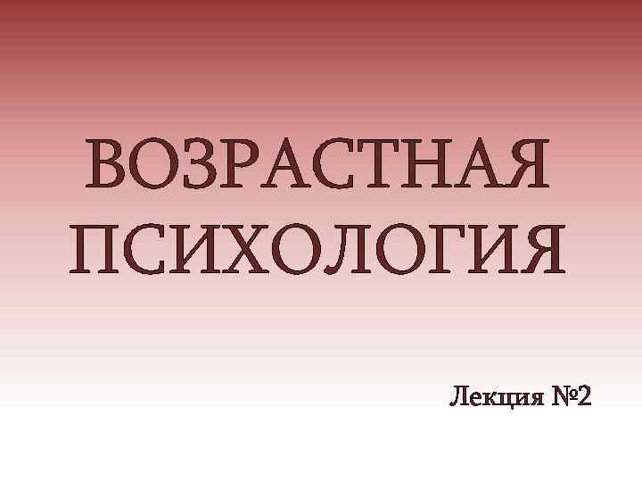 ВОЗРАСТНАЯ ПСИХОЛОГИЯ Лекция № 2 