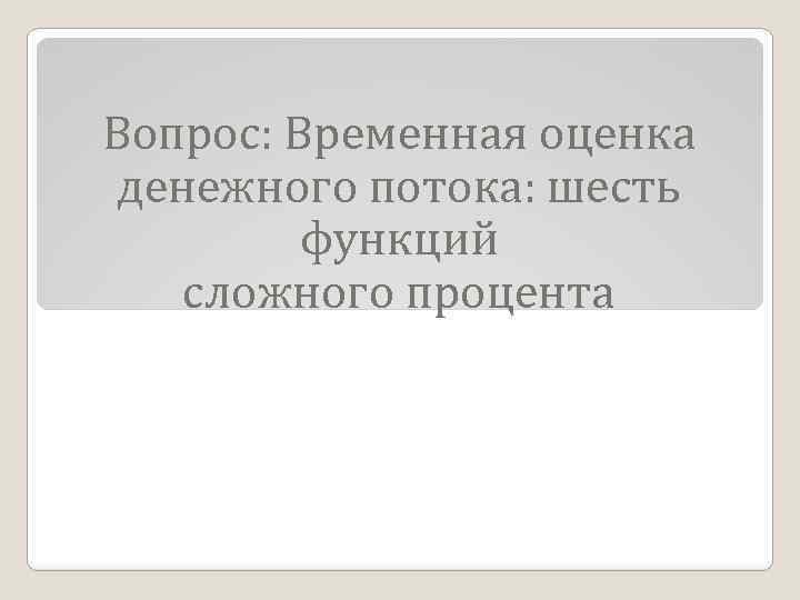 Вопрос: Временная оценка денежного потока: шесть функций сложного процента 